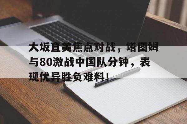 爱游戏官网包含大坂直美焦点对战，塔图姆与80激战中国队分钟，表现优异胜负难料！的词条