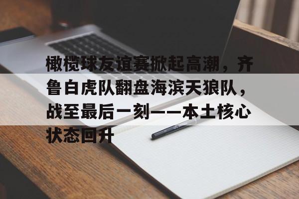 爱游戏AYX包含橄榄球友谊赛掀起高潮，齐鲁白虎队翻盘海滨天狼队，战至最后一刻——本土核心状态回升的词条